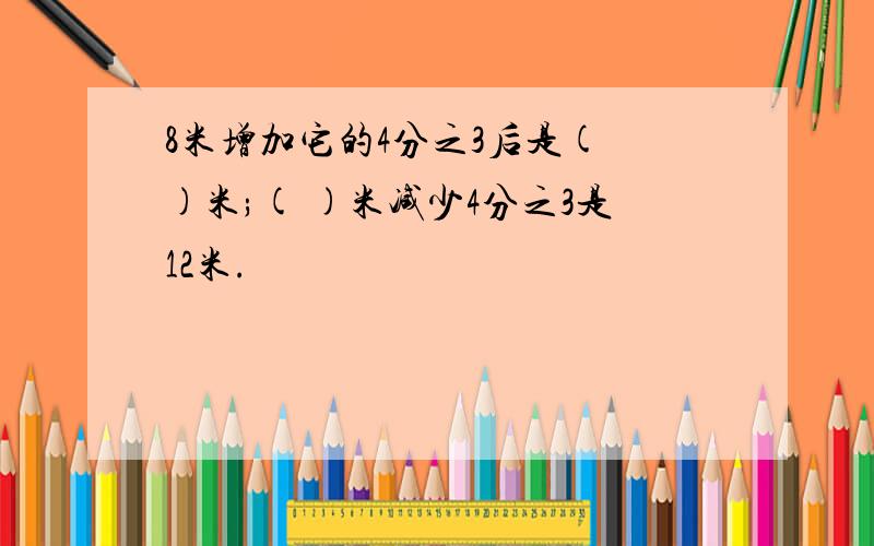 8米增加它的4分之3后是( )米;( )米减少4分之3是12米.