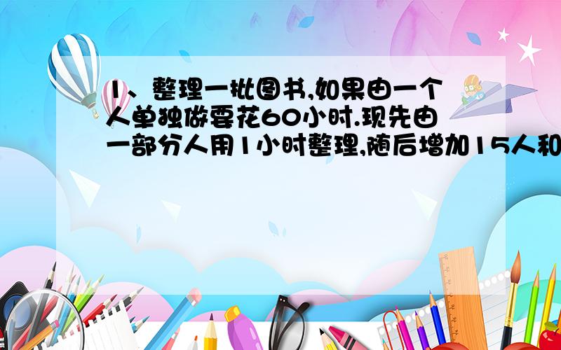 1、整理一批图书,如果由一个人单独做要花60小时.现先由一部分人用1小时整理,随后增加15人和他们一起又做了2小时,恰好