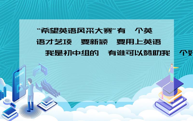 “希望英语风采大赛”有一个英语才艺项,要新颖,要用上英语,我是初中组的,有谁可以赞助我一个好点子 ,现谢谢哈!