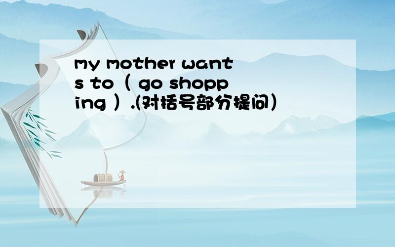 my mother wants to（ go shopping ）.(对括号部分提问）