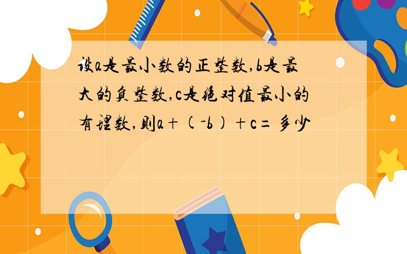 设a是最小数的正整数,b是最大的负整数,c是绝对值最小的有理数,则a+(-b)+c=多少