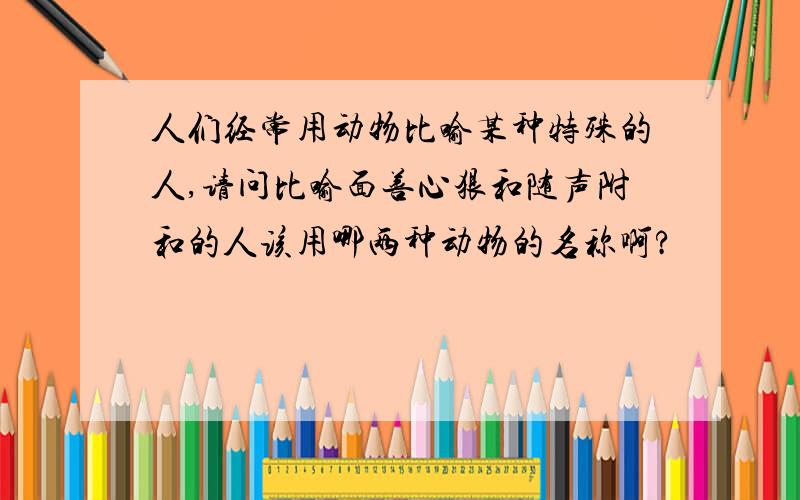 人们经常用动物比喻某种特殊的人,请问比喻面善心狠和随声附和的人该用哪两种动物的名称啊?