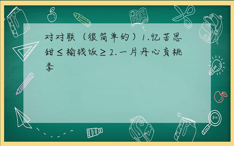 对对联（很简单的）1.忆苦思甜≤榆钱饭≥2.一片丹心育桃李