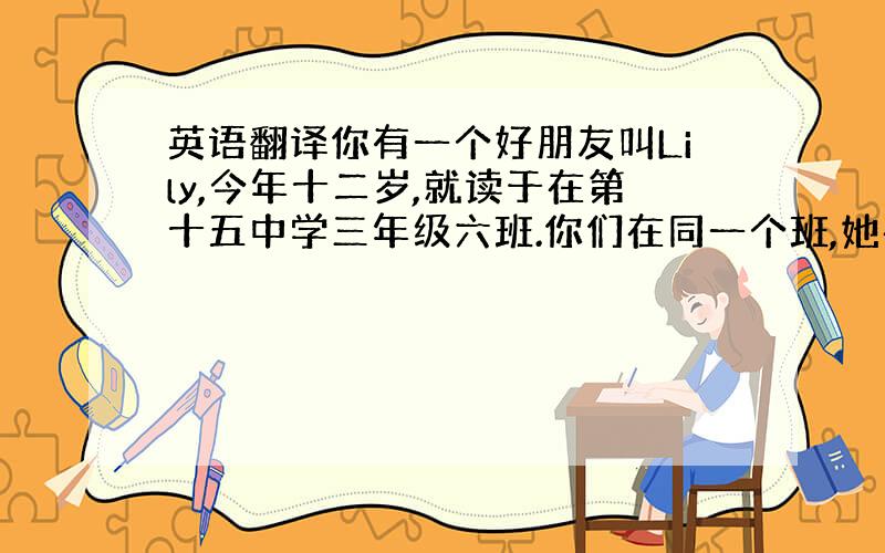 英语翻译你有一个好朋友叫Lily,今年十二岁,就读于在第十五中学三年级六班.你们在同一个班,她在第三排,而你在第五排.早