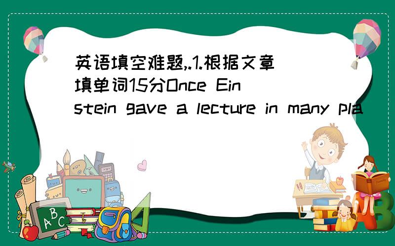 英语填空难题,.1.根据文章填单词15分Once Einstein gave a lecture in many pla