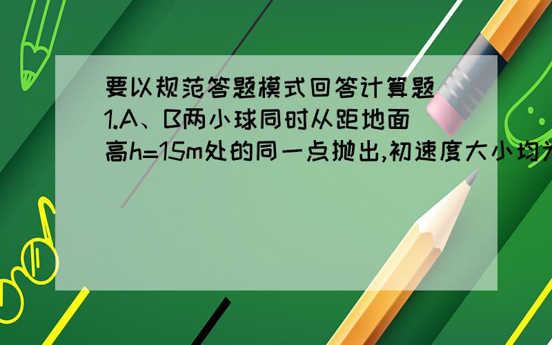 要以规范答题模式回答计算题 1.A、B两小球同时从距地面高h=15m处的同一点抛出,初速度大小均为v0=10m/s.A球