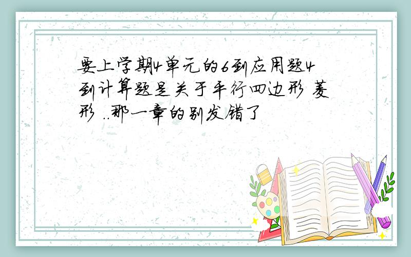 要上学期4单元的6到应用题4到计算题是关于平行四边形 菱形 ..那一章的别发错了