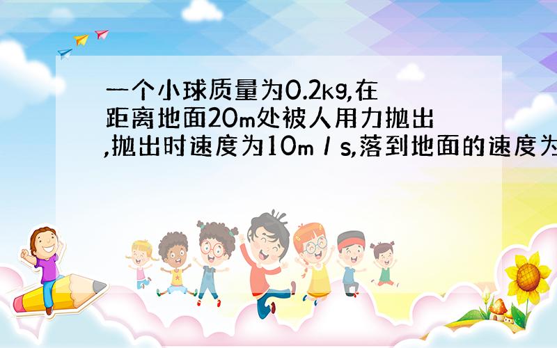 一个小球质量为0.2kg,在距离地面20m处被人用力抛出,抛出时速度为10m／s,落到地面的速度为20m／s.⑴人对小球