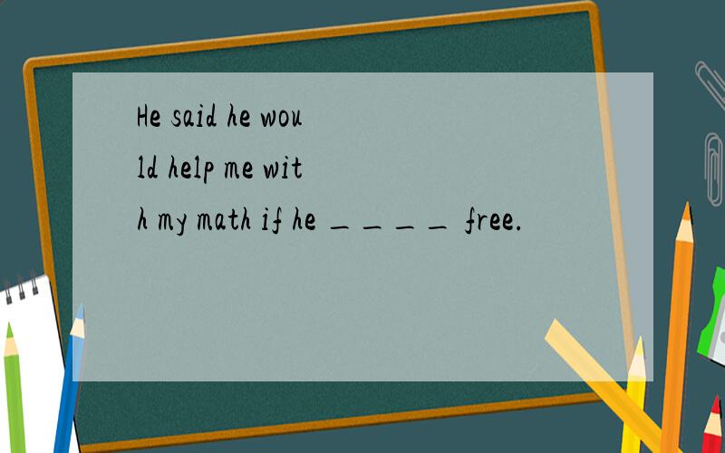 He said he would help me with my math if he ____ free.