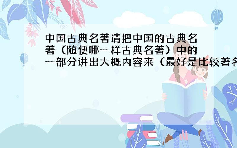 中国古典名著请把中国的古典名著（随便哪一样古典名著）中的一部分讲出大概内容来（最好是比较著名的,如：三国演义中的赤壁之战