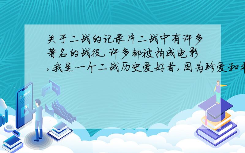 关于二战的记录片二战中有许多著名的战役,许多都被拍成电影,我是一个二战历史爱好者,因为珍爱和平,所以回顾战争.希望网友推