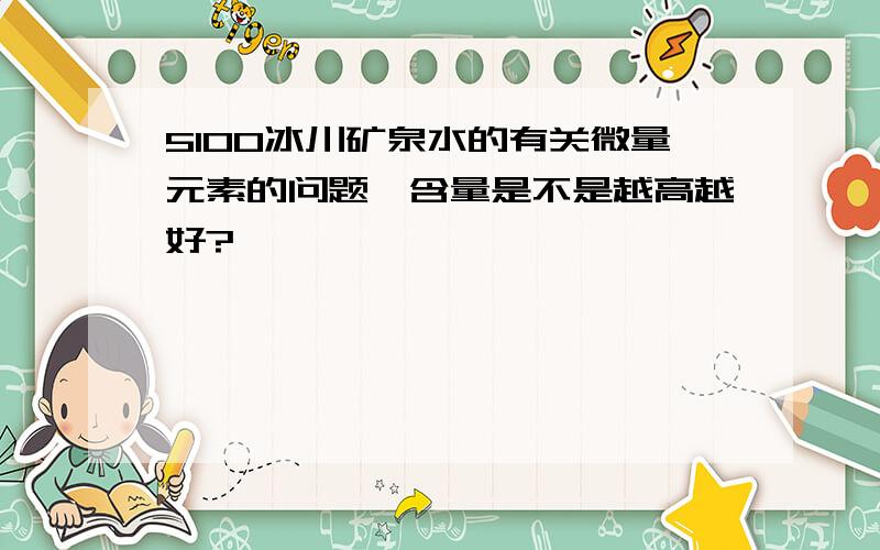5100冰川矿泉水的有关微量元素的问题,含量是不是越高越好?