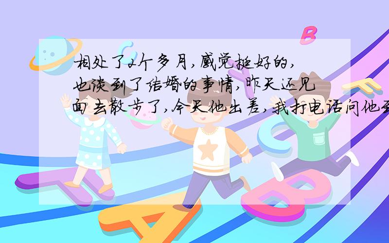 相处了2个多月,感觉挺好的,也谈到了结婚的事情,昨天还见面去散步了,今天他出差,我打电话问他到了么,结果他发了个短信给我