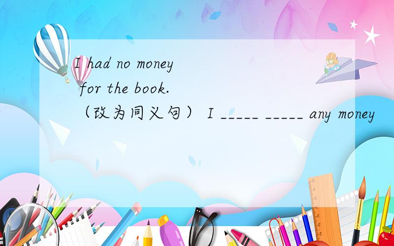 I had no money for the book.（改为同义句） I _____ _____ any money