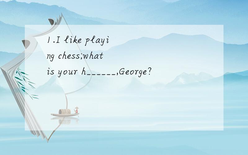 1.I like playing chess;what is your h______,George?