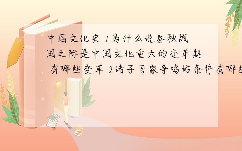 中国文化史 1为什么说春秋战国之际是中国文化重大的变革期 有哪些变革 2诸子百家争鸣的条件有哪些