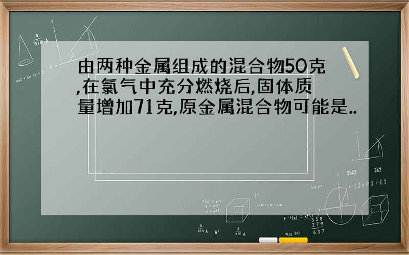 由两种金属组成的混合物50克,在氯气中充分燃烧后,固体质量增加71克,原金属混合物可能是..