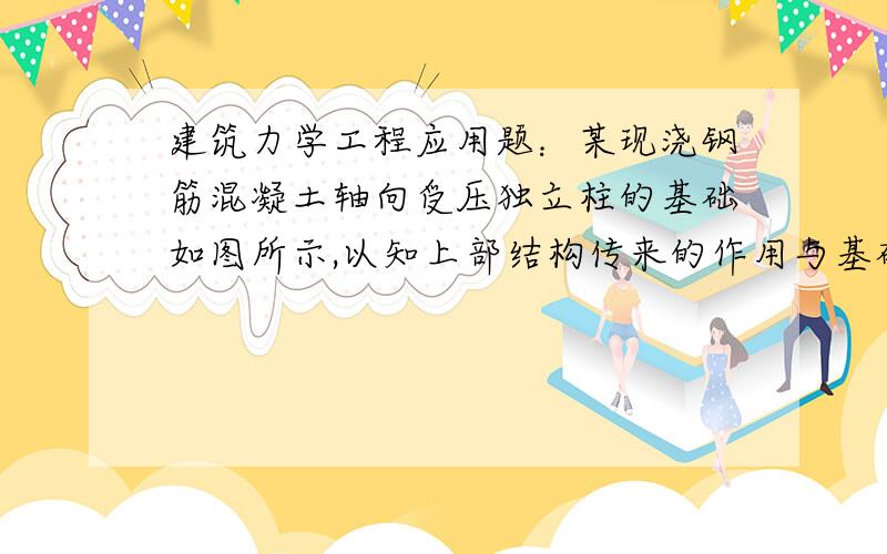 建筑力学工程应用题：某现浇钢筋混凝土轴向受压独立柱的基础如图所示,以知上部结构传来的作用与基础顶面