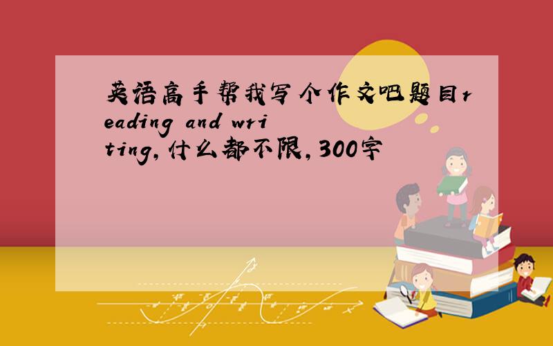 英语高手帮我写个作文吧题目reading and writing,什么都不限,300字