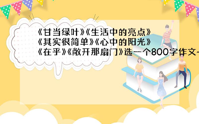 《甘当绿叶》《生活中的亮点》《其实很简单》《心中的阳光》《在乎》《敞开那扇门》选一个800字作文~