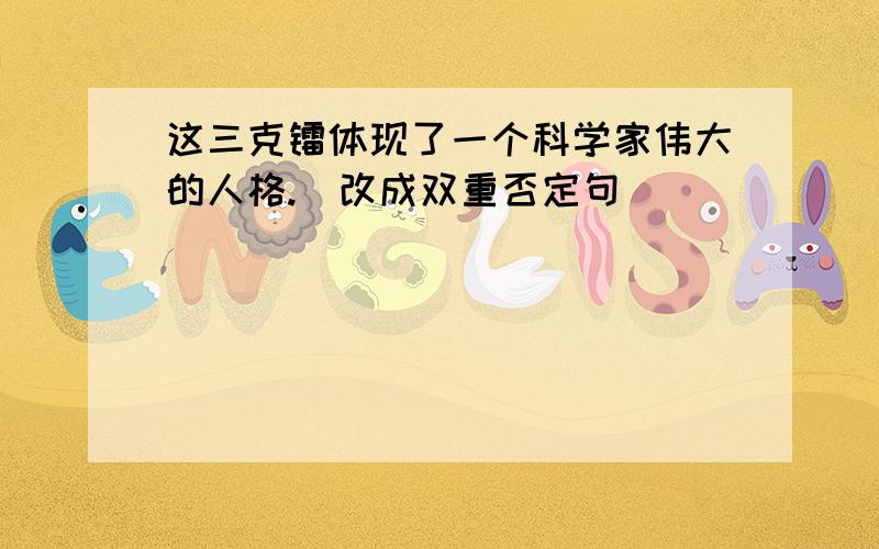 这三克镭体现了一个科学家伟大的人格.（改成双重否定句）