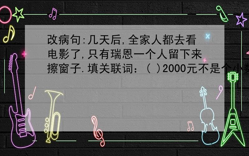 改病句:几天后,全家人都去看电影了,只有瑞恩一个人留下来擦窗子.填关联词：( )2000元不是个小数目,