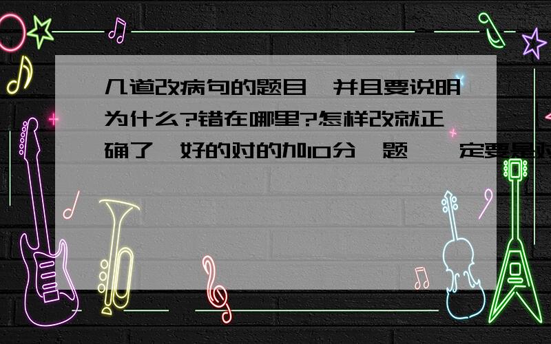 几道改病句的题目,并且要说明为什么?错在哪里?怎样改就正确了,好的对的加10分一题,一定要是对的