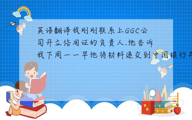 英语翻译我刚刚联系上GGC公司开立信用证的负责人.他告诉我下周一一早他将材料递交到中国银行并要求银行开证,他预计银行收到