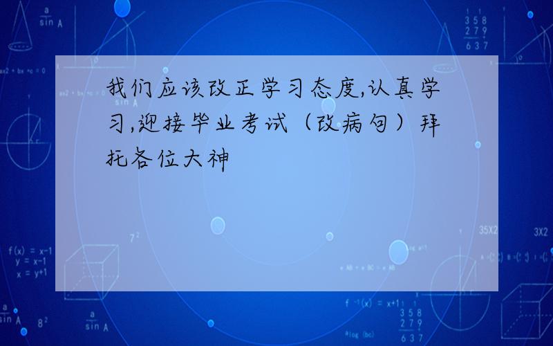 我们应该改正学习态度,认真学习,迎接毕业考试（改病句）拜托各位大神