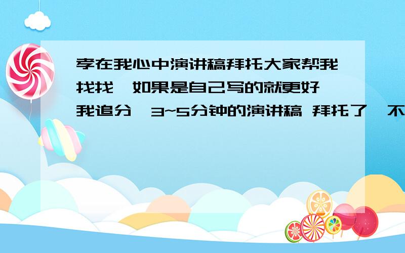 孝在我心中演讲稿拜托大家帮我找找、如果是自己写的就更好,我追分、3~5分钟的演讲稿 拜托了、不要和网上那些一样的，找来找