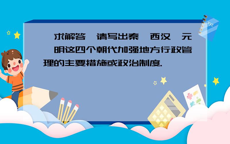 【求解答】请写出秦、西汉、元、明这四个朝代加强地方行政管理的主要措施或政治制度.