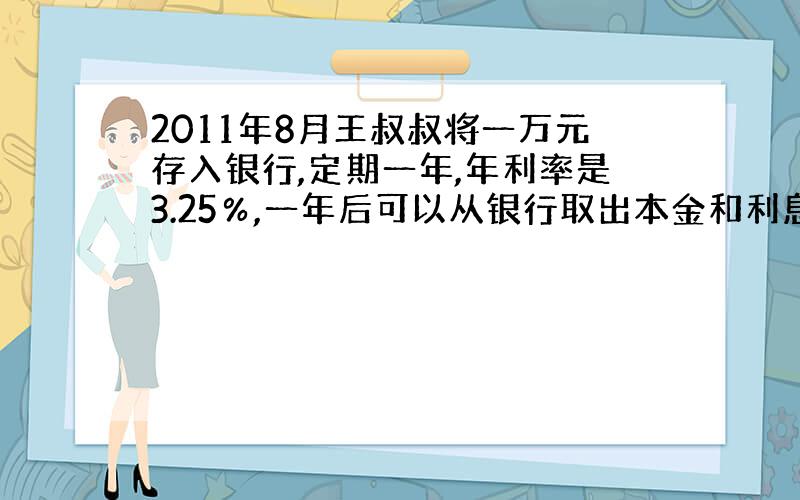 2011年8月王叔叔将一万元存入银行,定期一年,年利率是3.25％,一年后可以从银行取出本金和利息