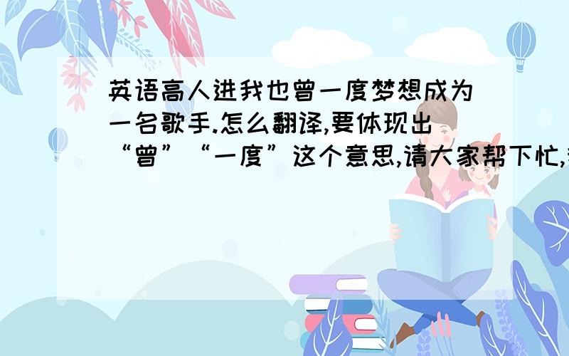 英语高人进我也曾一度梦想成为一名歌手.怎么翻译,要体现出“曾”“一度”这个意思,请大家帮下忙,我实在编不出来了.