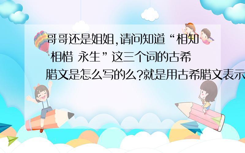 哥哥还是姐姐,请问知道“相知 相惜 永生”这三个词的古希腊文是怎么写的么?就是用古希腊文表示,