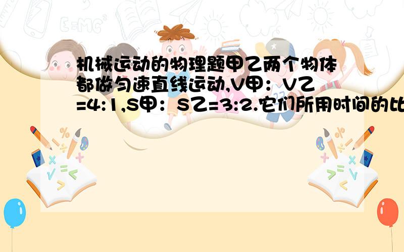 机械运动的物理题甲乙两个物体都做匀速直线运动,V甲：V乙=4:1,S甲：S乙=3:2.它们所用时间的比?甲乙两车速度比是