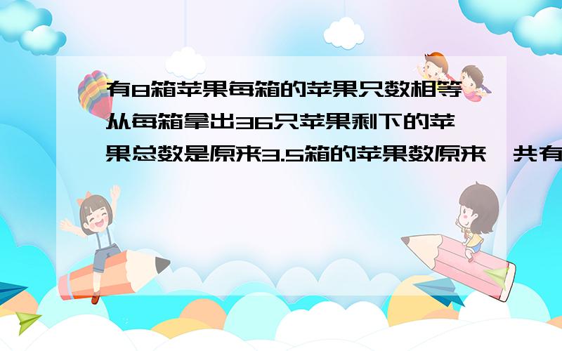 有8箱苹果每箱的苹果只数相等从每箱拿出36只苹果剩下的苹果总数是原来3.5箱的苹果数原来一共有苹果多少只