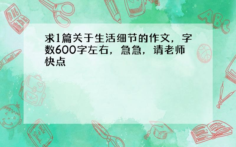 求1篇关于生活细节的作文，字数600字左右，急急，请老师快点