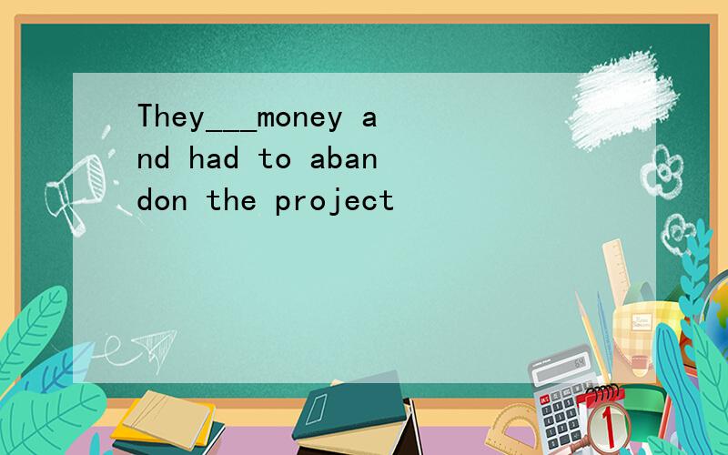 They___money and had to abandon the project