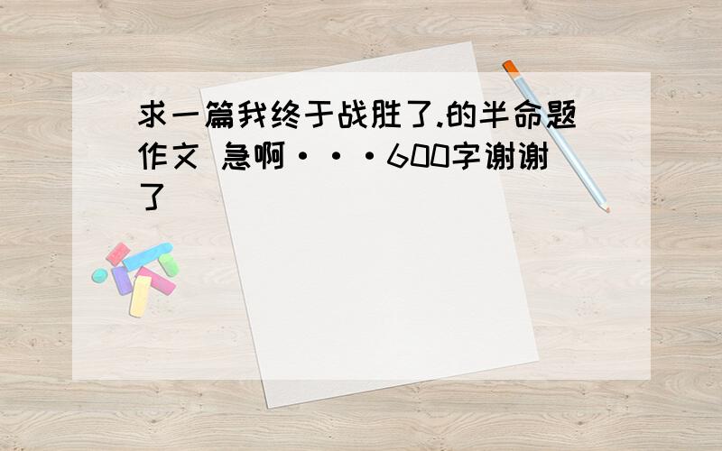 求一篇我终于战胜了.的半命题作文 急啊···600字谢谢了