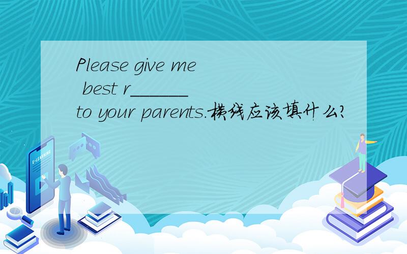 Please give me best r______ to your parents.横线应该填什么?