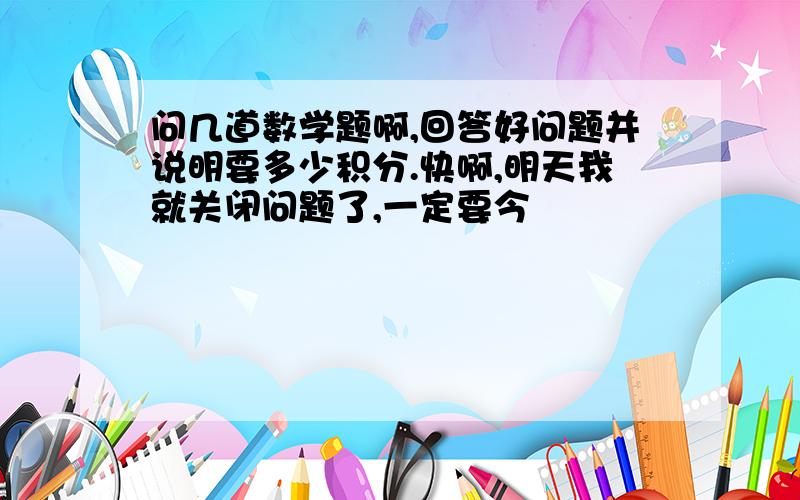 问几道数学题啊,回答好问题并说明要多少积分.快啊,明天我就关闭问题了,一定要今