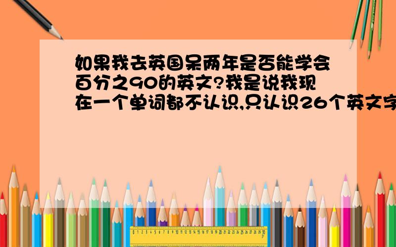 如果我去英国呆两年是否能学会百分之90的英文?我是说我现在一个单词都不认识,只认识26个英文字母!求大