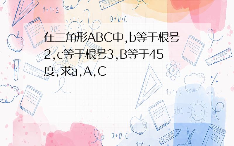 在三角形ABC中,b等于根号2,c等于根号3,B等于45度,求a,A,C