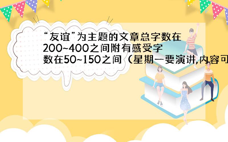 “友谊”为主题的文章总字数在200~400之间附有感受字数在50~150之间（星期一要演讲,内容可以上网查找,文体不限,