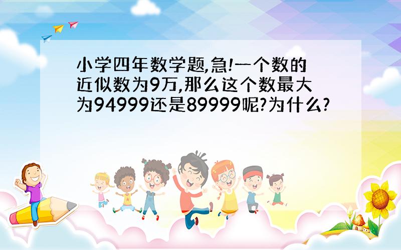 小学四年数学题,急!一个数的近似数为9万,那么这个数最大为94999还是89999呢?为什么?