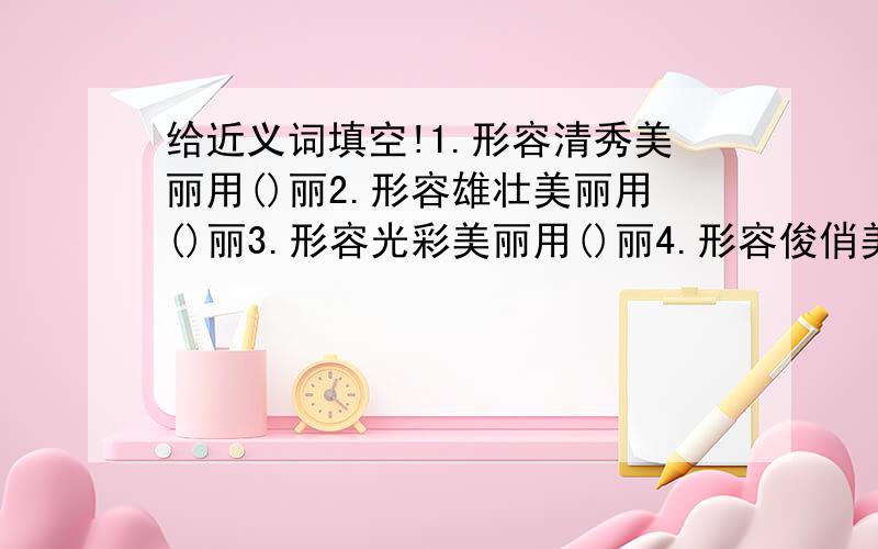 给近义词填空!1.形容清秀美丽用()丽2.形容雄壮美丽用()丽3.形容光彩美丽用()丽4.形容俊俏美丽用()丽5.形容罕