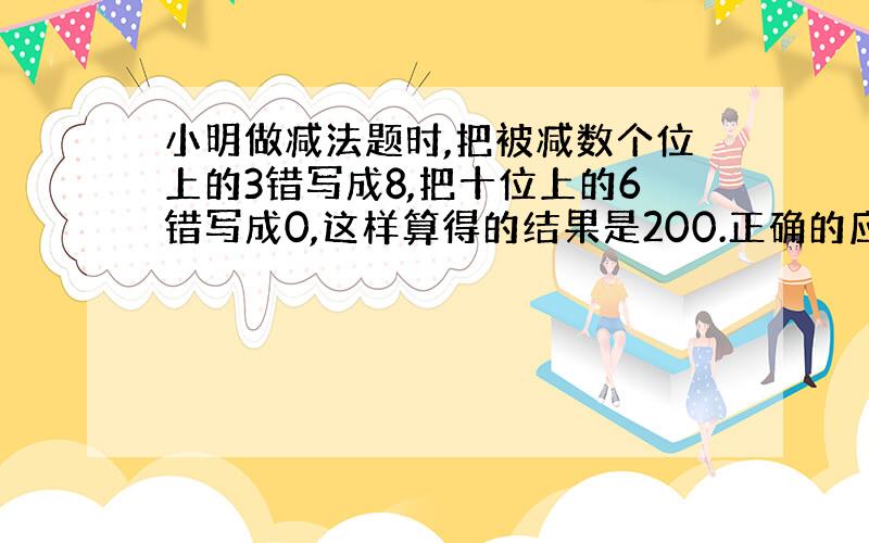 小明做减法题时,把被减数个位上的3错写成8,把十位上的6错写成0,这样算得的结果是200.正确的应该是多少?