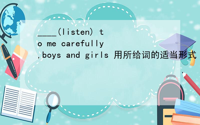 ____(listen) to me carefully,boys and girls 用所给词的适当形式