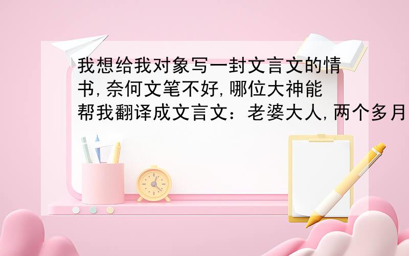 我想给我对象写一封文言文的情书,奈何文笔不好,哪位大神能帮我翻译成文言文：老婆大人,两个多月没见了,我真的好想你,你也一