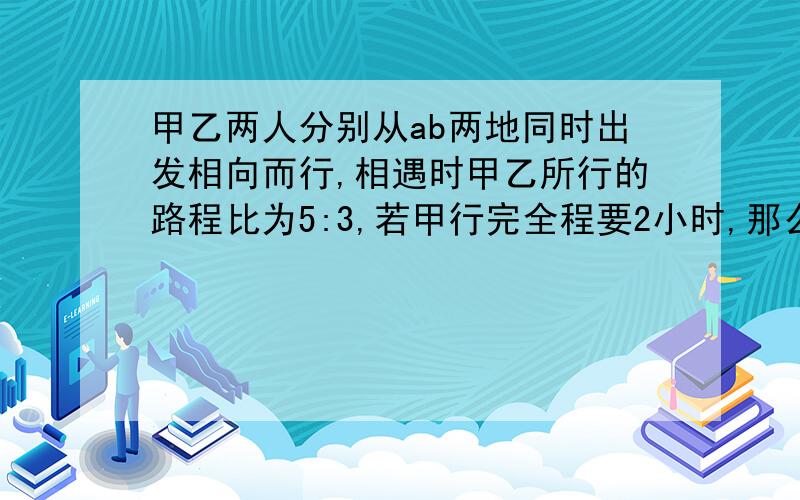 甲乙两人分别从ab两地同时出发相向而行,相遇时甲乙所行的路程比为5:3,若甲行完全程要2小时,那么乙行完全程要（）小时?